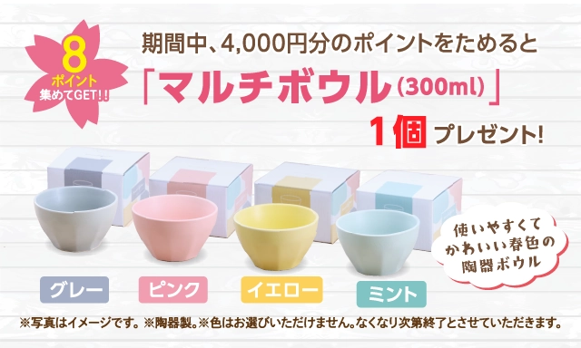 8ポイント集めてGET! 期間中4,000円分のポイントをためると「マルチボウル(300ml)」1個プレゼント！「グレー」「ピンク」「イエロー」「ミント」 使いやすくてかわいい春色の陶器ボウル
                 ※写真はイメージです。※陶器製。※色はお選びいただけません。なくなり次第終了とさせていただきます。